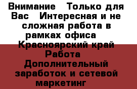 Внимание!!!Только для Вас!!!Интересная и не сложная работа в рамках офиса. - Красноярский край Работа » Дополнительный заработок и сетевой маркетинг   